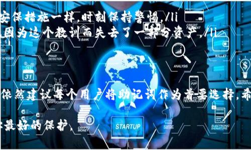 在使用tpWallet等数字钱包时，助记词是非常重要的一个安全相关概念。它不仅是钱包的身份标识，还起着恢复账户、找回资金的关键作用。那么，除了助记词以外，你是否还有其他的方法可以找回钱包呢？让我们一起来深入探讨。

助记词的重要性
首先，让我们来理解一下助记词的概念。助记词，也称为恢复短语，是一组随机生成的单词，通常为12个或24个。这些词组合起来，可以用来恢复你的数字钱包。这就像是一个密码，但相比于复杂的密码，助记词更易于记忆。因为它们是有意义的词汇，大多数人在日常生活中都能找到记忆的关联。

我记得我第一次接触数字钱包的时候，专家总是强调助记词的重要性。我当时并不理解，觉得这不过是额外的安全措施罢了。直到我某次不小心把手机摔了，钱包App丢失了，我感到一阵恐慌。意识到有助记词的保护后，我才松了一口气。助记词给了我重生的机会，让我接连找回了我的虚拟资产。

除了助记词，还有什么方法
那么，除了助记词，还有其他的方法可以恢复钱包吗？答案是：有的，但很有限。通常情况下，大部分数字钱包只接受助记词作为恢复的方式。这是为了保证安全性，因为任何其他的恢复方式都有可能被不法分子利用。

不过，某些钱包可能会提供一些额外的功能。例如，有的平台可能允许你通过绑定的邮箱或手机号码来恢复账户。在这种情况下，如果你忘记了助记词或者丢失了钱包，可以通过邮件验证码或者短信验证码来验证身份和恢复账户。

如何保护助记词
助记词如此重要，如何才能保护好你的助记词呢？这也是每个数字货币用户必须面对的课题。我通常会采取以下几个措施：
ul
    listrong纸质备份：/strong将助记词写在纸上，并将其放在一个安全的地方，如保险箱或其他可以防水、防火的地方。/li
    listrong数字备份：/strong如果可能的话，可以在加密安全的文件中保存助记词，但不要将其存储在网络云端。/li
    listrong小学时代的教训：/strong我小时候曾经因为一份家庭作业丢失而感到焦虑，总是提醒自己要对重要的东西留备用份。这样的习惯让我在管理数字资产方面也更加小心谨慎。/li
/ul

怎样避免丢失助记词
有了助记词的保护，再加上多重备份完整的安全措施，丢失助记词的风险仍然存在。我们应该如何降低这一风险呢？
ul
    listrong定期检查备份：/strong我常常提醒自己，定期检查一遍备份，以确保没有损坏或丢失。这就如同每年检查家庭安保措施一样，时刻保持警惕。/li
    listrong避免分享：/strong切记，不要与他人分享助记词，哪怕是最亲密的朋友和家人。隐私是资产安全的根本，而我也因为这个教训而失去了一部分资产。/li
/ul

总结
在tpWallet等数字钱包的使用中，助记词无疑是找到和恢复账户的关键。而虽然有些情况下可以通过其他方式来找回钱包，依然建议每个用户将助记词作为首要选择。希望这些建议能帮助你更好地管理和保护你的数字资产，让你在数字货币的世界中更加安全无忧。

最后，记住永远保持警惕，同时要时刻学习和更新自己的安全知识。在这个快速变化的数字时代，具备良好的安全意识就是你最好的保护。